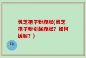 灵芝孢子粉腹胀(灵芝孢子粉引起腹胀？如何缓解？)