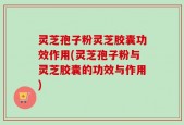 灵芝孢子粉灵芝胶囊功效作用(灵芝孢子粉与灵芝胶囊的功效与作用)