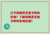 辽宁抚顺灵芝孢子粉的价格？了解抚顺灵芝孢子粉的市场价格？