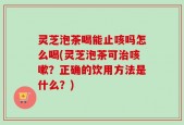 灵芝泡茶喝能止咳吗怎么喝(灵芝泡茶可治咳嗽？正确的饮用方法是什么？)