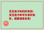 灵芝孢子粉的肝毒性(灵芝孢子粉可引发肝损伤，提醒谨慎食用)