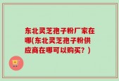 东北灵芝孢子粉厂家在哪(东北灵芝孢子粉供应商在哪可以购买？)