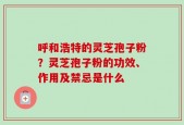 呼和浩特的灵芝孢子粉？灵芝孢子粉的功效、作用及禁忌是什么
