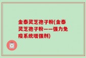 金泰灵芝孢子粉(金泰灵芝孢子粉——强力免疫系统增强剂)