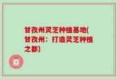 甘孜州灵芝种植基地(甘孜州：打造灵芝种植之都)