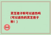 灵芝孢子粉可以退热吗(可以退热的灵芝孢子粉！)