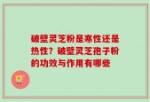 破壁灵芝粉是寒性还是热性？破壁灵芝孢子粉的功效与作用有哪些