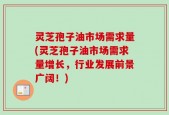 灵芝孢子油市场需求量(灵芝孢子油市场需求量增长，行业发展前景广阔！)