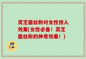 灵芝菌丝粉对女性惊人效果(女性必备！灵芝菌丝粉的神奇效果！)