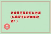 马蜂灵芝是否可以泡酒(马蜂灵芝可否用来泡酒？)