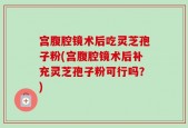 宫腹腔镜术后吃灵芝孢子粉(宫腹腔镜术后补充灵芝孢子粉可行吗？)