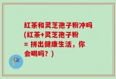 红茶和灵芝孢子粉冲吗(红茶+灵芝孢子粉 = 拼出健康生活，你会喝吗？)