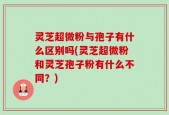 灵芝超微粉与孢子有什么区别吗(灵芝超微粉和灵芝孢子粉有什么不同？)