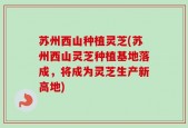 苏州西山种植灵芝(苏州西山灵芝种植基地落成，将成为灵芝生产新高地)