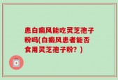 患白癜风能吃灵芝孢子粉吗(白癜风患者能否食用灵芝孢子粉？)
