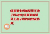 纽崔莱安利破壁灵芝孢子粉功效(纽崔莱破壁灵芝孢子粉的功效及作用)