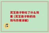 灵芝孢子粉吃了什么效果 (灵芝孢子粉的功效与作用详解)