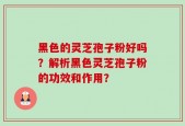黑色的灵芝孢子粉好吗？解析黑色灵芝孢子粉的功效和作用？