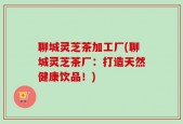 聊城灵芝茶加工厂(聊城灵芝茶厂：打造天然健康饮品！)