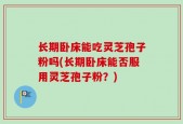 长期卧床能吃灵芝孢子粉吗(长期卧床能否服用灵芝孢子粉？)