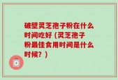 破壁灵芝孢子粉在什么时间吃好 (灵芝孢子粉最佳食用时间是什么时候？)