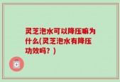 灵芝泡水可以降压嘛为什么(灵芝泡水有降压功效吗？)