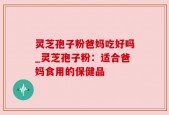 灵芝孢子粉爸妈吃好吗_灵芝孢子粉：适合爸妈食用的保健品