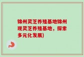 锦州灵芝养殖基地锦州现灵芝养殖基地，探索多元化发展)