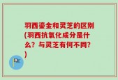 羽西鎏金和灵芝的区别(羽西抗氧化成分是什么？与灵芝有何不同？)