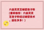 六益灵灵芝破壁孢子粉(重磅推荐：六益灵灵芝孢子粉经过破壁技术，益处多多！)