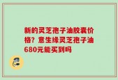 新的灵芝孢子油胶囊价格？意生缘灵芝孢子油680元能买到吗