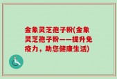 金象灵芝孢子粉(金象灵芝孢子粉——提升免疫力，助您健康生活)
