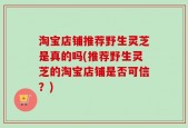 淘宝店铺推荐野生灵芝是真的吗(推荐野生灵芝的淘宝店铺是否可信？)