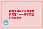在哪儿采灵芝在哪里找到灵芝？——探寻灵芝的生长地点