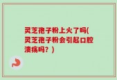 灵芝孢子粉上火了吗(灵芝孢子粉会引起口腔溃疡吗？)