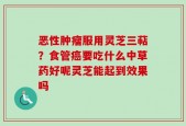 恶性肿瘤服用灵芝三萜？食管癌要吃什么中草药好呢灵芝能起到效果吗
