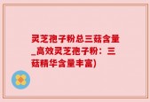 灵芝孢子粉总三菇含量_高效灵芝孢子粉：三菇精华含量丰富)