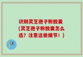识别灵芝孢子粉胶囊 (灵芝孢子粉胶囊怎么选？注意这些细节！)