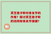灵芝孢子粉对骨关节的作用？探讨灵芝孢子粉的功效和骨关节保健？