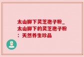 太山脚下灵芝孢子粉_太山脚下的灵芝孢子粉：天然养生珍品