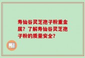 寿仙谷灵芝孢子粉重金属？了解寿仙谷灵芝孢子粉的质量安全？