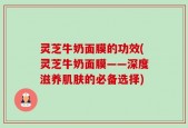 灵芝牛奶面膜的功效(灵芝牛奶面膜——深度滋养肌肤的必备选择)