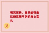喝灵芝粉，竟然能带来这些意想不到的身心变化