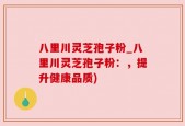 八里川灵芝孢子粉_八里川灵芝孢子粉：，提升健康品质)