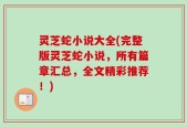 灵芝蛇小说大全(完整版灵芝蛇小说，所有篇章汇总，全文精彩推荐！)