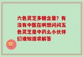 六色灵芝多糖含量？有没有中医在啊想问问五色灵芝是中药么小伙伴们谁知道求解答