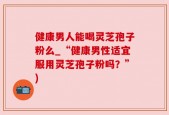 健康男人能喝灵芝孢子粉么_“健康男性适宜服用灵芝孢子粉吗？”)