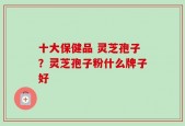 十大保健品 灵芝孢子？灵芝孢子粉什么牌子好