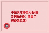 中医灵芝种类大全(图)(中医必备：全面了解各类灵芝)