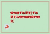 蜈蚣精千年灵芝(千年灵芝与蜈蚣精的奇妙融合)